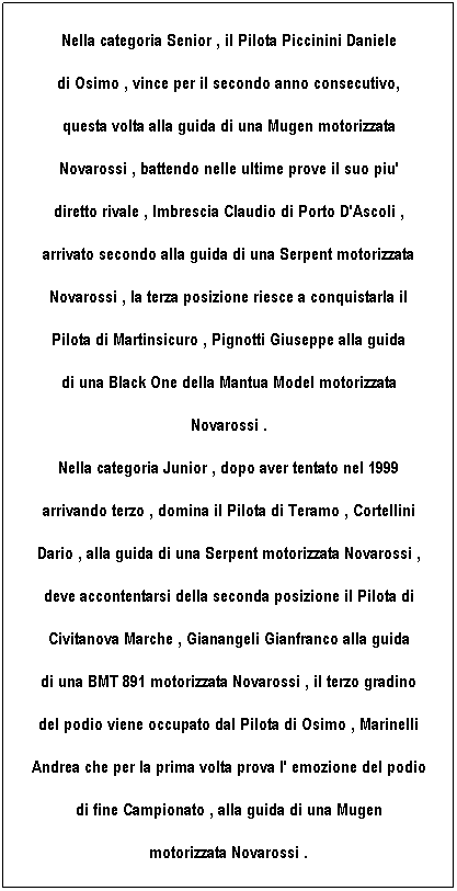 Casella di testo: Nella categoria Senior , il Pilota Piccinini Daniele
di Osimo , vince per il secondo anno consecutivo,
questa volta alla guida di una Mugen motorizzata 
Novarossi , battendo nelle ultime prove il suo piu' 
diretto rivale , Imbrescia Claudio di Porto D'Ascoli ,
arrivato secondo alla guida di una Serpent motorizzata
Novarossi , la terza posizione riesce a conquistarla il 
Pilota di Martinsicuro , Pignotti Giuseppe alla guida 
di una Black One della Mantua Model motorizzata
Novarossi .
Nella categoria Junior , dopo aver tentato nel 1999
arrivando terzo , domina il Pilota di Teramo , Cortellini 
Dario , alla guida di una Serpent motorizzata Novarossi ,
deve accontentarsi della seconda posizione il Pilota di 
Civitanova Marche , Gianangeli Gianfranco alla guida 
di una BMT 891 motorizzata Novarossi , il terzo gradino 
del podio viene occupato dal Pilota di Osimo , Marinelli
Andrea che per la prima volta prova l' emozione del podio
di fine Campionato , alla guida di una Mugen 
motorizzata Novarossi . 
