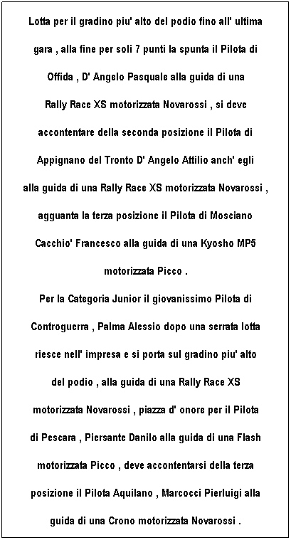 Casella di testo: Lotta per il gradino piu' alto del podio fino all' ultima
gara , alla fine per soli 7 punti la spunta il Pilota di 
Offida , D' Angelo Pasquale alla guida di una 
Rally Race XS motorizzata Novarossi , si deve 
accontentare della seconda posizione il Pilota di 
Appignano del Tronto D' Angelo Attilio anch' egli 
alla guida di una Rally Race XS motorizzata Novarossi ,
agguanta la terza posizione il Pilota di Mosciano 
Cacchio' Francesco alla guida di una Kyosho MP5 
motorizzata Picco .
Per la Categoria Junior il giovanissimo Pilota di 
Controguerra , Palma Alessio dopo una serrata lotta
riesce nell' impresa e si porta sul gradino piu' alto
del podio , alla guida di una Rally Race XS 
motorizzata Novarossi , piazza d' onore per il Pilota 
di Pescara , Piersante Danilo alla guida di una Flash 
motorizzata Picco , deve accontentarsi della terza
posizione il Pilota Aquilano , Marcocci Pierluigi alla
guida di una Crono motorizzata Novarossi .
