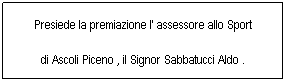 Casella di testo: Presiede la premiazione l' assessore allo Sport 
di Ascoli Piceno , il Signor Sabbatucci Aldo . 
